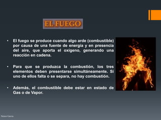 Néstor Garcia
• El fuego se produce cuando algo arde (combustible)
por causa de una fuente de energía y en presencia
del aire, que aporta el oxígeno, generando una
reacción en cadena.
• Para que se produzca la combustión, los tres
elementos deben presentarse simultáneamente. Si
uno de ellos falta o se separa, no hay combustión.
• Además, el combustible debe estar en estado de
Gas o de Vapor.
 