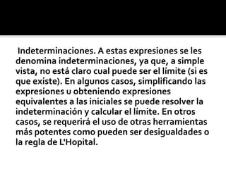 Indeterminaciones. A estas expresiones se les
denomina indeterminaciones, ya que, a simple
vista, no está claro cual puede ser el límite (si es
que existe). En algunos casos, simplificando las
expresiones u obteniendo expresiones
equivalentes a las iniciales se puede resolver la
indeterminación y calcular el límite. En otros
casos, se requerirá el uso de otras herramientas
más potentes como pueden ser desigualdades o
la regla de L'Hopital.
 