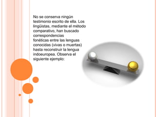 No se conserva ningún
testimonio escrito de ella. Los
lingüistas, mediante el método
comparativo, han buscado
correspondencias
fonéticas entre las lenguas
conocidas (vivas o muertas)
hasta reconstruir la lengua
indoeuropea. Observa el
siguiente ejemplo:
 