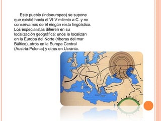      Este pueblo (indoeuropeo) se supone 
que existió hacia el VI-V milenio a.C. y no 
conservamos de él ningún resto lingüístico. 
Los especialistas difieren en su 
localización geográfica: unos le localizan 
en la Europa del Norte (riberas del mar 
Báltico), otros en la Europa Central 
(Austria-Polonia) y otros en Ucrania.
 