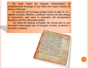 De entre todas las lenguas indoeuropeas es
probablemente la griega la que tiene una mayor riqueza de
temas y flexiones.
La evolución de la lengua griega hasta el siglo IV a.C.,
debida a poetas, filósofos y políticos, hicieron de esta lengua
el instrumento apto para la expresión del pensamiento
filosófico-científico del pueblo griego.
De todas las lenguas europeas, las únicas que no son
de origen indoeuropeo son: el húngaro, el finés, el estonio y
el vasco o euskera.
 