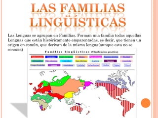 Las Lenguas se agrupan en Familias. Forman una familia todas aquellas
Lenguas que están históricamente emparentadas, es decir, que tienen un
origen en común, que derivan de la misma lengua(aunque esta no se
conozca)
 