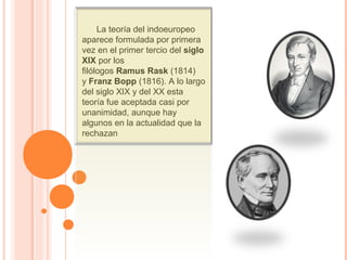       La teoría del indoeuropeo 
aparece formulada por primera 
vez en el primer tercio del siglo
XIX por los 
filólogos Ramus Rask (1814) 
y Franz Bopp (1816). A lo largo 
del siglo XIX y del XX esta 
teoría fue aceptada casi por 
unanimidad, aunque hay 
algunos en la actualidad que la 
rechazan
 