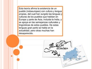 Esta teoría afirma la existencia de un
pueblo (indoeuropeo) con cultura y lengua
propias, del cual han surgido las lenguas y
culturas de los pueblos que habitan en
Europa y parte de Asia, incluida la India, y
se apoya en las semejanzas culturales y
lingüísticas de estos pueblos. De estas
lenguas gran parte se habla en la
actualidad, pero otras muchas han
desaparecido.
 