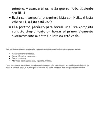 primero, y avanzaremos hasta que su nodo siguiente
       sea NULL.
       Basta con comparar el puntero Lista con NULL, si Lista
       vale NULL la lista está vacía.
       El algoritmo genérico para borrar una lista completa
       consiste simplemente en borrar el primer elemento
       sucesivamente mientras la lista no esté vacía.


Con las listas tendremos un pequeño repertorio de operaciones básicas que se pueden realizar:

       Añadir o insertar elementos.
       Buscar o localizar elementos.
       Borrar elementos.
       Moverse a través de una lista, siguiente, primero.

Cada una de estas operaciones tendrá varios casos especiales, por ejemplo, no será lo mismo insertar un
nodo en una lista vacía, o al principio de una lista no vacía, o la final, o en una posición intermedia.
 