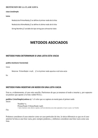 DEFINICION DE LA CLASE LISTA

clase ListaSimple

inicio

         NodosLista PrimerNodo;// se define el primer nodo de la lista

         NodosLista UltimoNodo;// se define el ultimo nodo de la lista

         String Nombre;// variable de tipo string para almacenar dato




                                       METODOS ASOCIADOS


METODO PARA DETERMINAR SI UNA LISTA ESTA VACIA

publico booleano VaciaLista()

Inicio

         Retornar PrimerNodo ==null; // si el primer nodo apunta a null esta vacia

fin




METODO PARA INSERTAR UN NODO EN UNA LISTA VACIA

Este es, evidentemente, el caso más sencillo. Partiremos de que ya tenemos el nodo a insertar y, por supuesto
un puntero que apunte a la lista valdrá NULL:

publico ListaSimple(cadena s) // el valor que se captura en menú para el primer nodo
inicio
              Nombre=s;
              PrimerNodo=UltimoNodo=null;
                // tanto el primero como ultimo se apunta a null esto determina unico dato capturado en S pero se para a var Nombre
Fin


Podemos considerar el caso anterior como un caso particular de éste, la única diferencia es que en el caso
anterior la lista es una lista vacía, pero siempre podemos, y debemos considerar una lista vacía como una
lista.
 