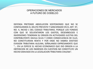 DEFENSA PRETENDE ABSOLUCION SOSTENIENDO QUE NO SE
CONFIGURARIA EL DELITO PREVISTO Y SANCIONADO EN EL ART. 97,
NO. 4, INCISO 1 DEL CODIGO TRIBUTARIO, PORQUE LOS FONDOS
CON QUE SE SOLVENTARON LOS GASTOS, DESEMBOLSOS E
INVERSIONES TENDRIAN SU ORIGEN EN ACTIVIDADES ILICITAS DEL
CONTRIBUYENTE DAVILA SILVA Y COMO CONSECUENCIA DE ELLO,
NO CONSTITUIRIAN RENTA Y POR ENDE NO HABRIA EXISTIDO
EVASION TRIBUTARIA ALGUNA, SEÑALANDO EXPRESAMENTE QUE
"... EN LA ESPECIE EL HECHO ECONOMICO QUE DIO ORIGEN A LA
OBTENCION DE LOS INGRESOS EN CUESTION NO CONSTITUYE UN
HECHO GRAVADO EN LA LEGISLACION TRIBUTARIA CHILENA".
OPERACIONES DE MERCADOS
A FUTURO DE CODELCO
 