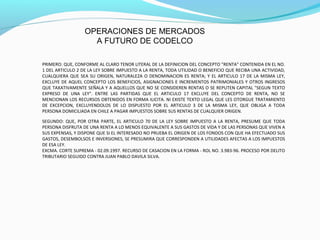 OPERACIONES DE MERCADOS
A FUTURO DE CODELCO
PRIMERO: QUE, CONFORME AL CLARO TENOR LITERAL DE LA DEFINICION DEL CONCEPTO "RENTA" CONTENIDA EN EL NO.
1 DEL ARTICULO 2 DE LA LEY SOBRE IMPUESTO A LA RENTA, TODA UTILIDAD O BENEFICIO QUE RECIBA UNA ACTIVIDAD,
CUALQUIERA QUE SEA SU ORIGEN, NATURALEZA O DENOMINACION ES RENTA; Y EL ARTICULO 17 DE LA MISMA LEY,
EXCLUYE DE AQUEL CONCEPTO LOS BENEFICIOS, ASIGNACIONES E INCREMENTOS PATRIMONIALES Y OTROS INGRESOS
QUE TAXATIVAMENTE SEÑALA Y A AQUELLOS QUE NO SE CONSIDEREN RENTAS O SE REPUTEN CAPITAL "SEGUN TEXTO
EXPRESO DE UNA LEY". ENTRE LAS PARTIDAS QUE EL ARTICULO 17 EXCLUYE DEL CONCEPTO DE RENTA, NO SE
MENCIONAN LOS RECURSOS OBTENIDOS EN FORMA ILICITA. NI EXISTE TEXTO LEGAL QUE LES OTORGUE TRATAMIENTO
DE EXCEPCION, EXCLUYENDOLOS DE LO DISPUESTO POR EL ARTICULO 3 DE LA MISMA LEY, QUE OBLIGA A TODA
PERSONA DOMICILIADA EN CHILE A PAGAR IMPUESTOS SOBRE SUS RENTAS DE CUALQUIER ORIGEN.
SEGUNDO: QUE, POR OTRA PARTE, EL ARTICULO 70 DE LA LEY SOBRE IMPUESTO A LA RENTA, PRESUME QUE TODA
PERSONA DISFRUTA DE UNA RENTA A LO MENOS EQUIVALENTE A SUS GASTOS DE VIDA Y DE LAS PERSONAS QUE VIVEN A
SUS EXPENSAS, Y DISPONE QUE SI EL INTERESADO NO PRUEBA EL ORIGEN DE LOS FONDOS CON QUE HA EFECTUADO SUS
GASTOS, DESEMBOLSOS E INVERSIONES, SE PRESUMIRA QUE CORRESPONDEN A UTILIDADES AFECTAS A LOS IMPUESTOS
DE ESA LEY.
EXCMA. CORTE SUPREMA - 02.09.1997. RECURSO DE CASACION EN LA FORMA - ROL NO. 3.983-96. PROCESO POR DELITO
TRIBUTARIO SEGUIDO CONTRA JUAN PABLO DAVILA SILVA.
 