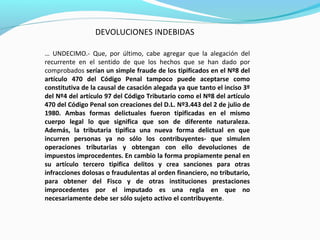 DEVOLUCIONES INDEBIDAS
… UNDECIMO.- Que, por último, cabe agregar que la alegación del
recurrente en el sentido de que los hechos que se han dado por
comprobados serían un simple fraude de los tipificados en el Nº8 del
artículo 470 del Código Penal tampoco puede aceptarse como
constitutiva de la causal de casación alegada ya que tanto el inciso 3º
del Nº4 del artículo 97 del Código Tributario como el Nº8 del artículo
470 del Código Penal son creaciones del D.L. Nº3.443 del 2 de julio de
1980. Ambas formas delictuales fueron tipificadas en el mismo
cuerpo legal lo que significa que son de diferente naturaleza.
Además, la tributaria tipifica una nueva forma delictual en que
incurren personas ya no sólo los contribuyentes- que simulen
operaciones tributarias y obtengan con ello devoluciones de
impuestos improcedentes. En cambio la forma propiamente penal en
su artículo tercero tipifica delitos y crea sanciones para otras
infracciones dolosas o fraudulentas al orden financiero, no tributario,
para obtener del Fisco y de otras instituciones prestaciones
improcedentes por el imputado es una regla en que no
necesariamente debe ser sólo sujeto activo el contribuyente.
 