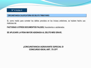 N° 4 inciso 4N° 4 inciso 4
CIRCUNSTANCIA CALIFICATORIA DE DELITO TRIBUTARIO:CIRCUNSTANCIA CALIFICATORIA DE DELITO TRIBUTARIO:
Si, como medio para cometer los delitos previstos en los incisos anteriores, se hubiere hecho uso
malicioso de:
FACTURAS U OTROS DOCUMENTOS FALSOS, fraudulentos o adulterados
SE APLICARÁ LA PENA MAYOR ASIGNADA AL DELITO MÁS GRAVE.
¿CIRCUNSTANCIA AGRAVANTE ESPECIAL O
CONCURSO IDEAL ART. 75 CP?
 