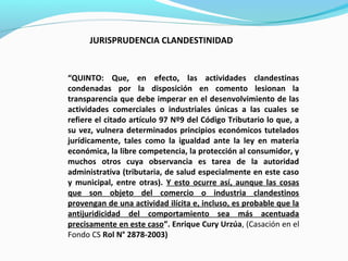 “QUINTO: Que, en efecto, las actividades clandestinas
condenadas por la disposición en comento lesionan la
transparencia que debe imperar en el desenvolvimiento de las
actividades comerciales o industriales únicas a las cuales se
refiere el citado artículo 97 Nº9 del Código Tributario lo que, a
su vez, vulnera determinados principios económicos tutelados
jurídicamente, tales como la igualdad ante la ley en materia
económica, la libre competencia, la protección al consumidor, y
muchos otros cuya observancia es tarea de la autoridad
administrativa (tributaria, de salud especialmente en este caso
y municipal, entre otras). Y esto ocurre así, aunque las cosas
que son objeto del comercio o industria clandestinos
provengan de una actividad ilícita e, incluso, es probable que la
antijuridicidad del comportamiento sea más acentuada
precisamente en este caso”. Enrique Cury Urzúa, (Casación en el
Fondo CS Rol N° 2878-2003)
JURISPRUDENCIA CLANDESTINIDAD
 