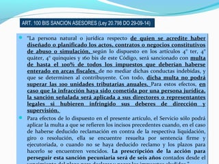ART. 100 BIS SANCION ASESORES (Ley 20.798 DO 29-09-14)ART. 100 BIS SANCION ASESORES (Ley 20.798 DO 29-09-14)
 “La persona natural o jurídica respecto de quien se acredite haber
diseñado o planificado los actos, contratos o negocios constitutivos
de abuso o simulación, según lo dispuesto en los artículos 4° ter, 4°
quáter, 4° quinquies y 160 bis de este Código, será sancionado con multa
de hasta el 100% de todos los impuestos que deberían haberse
enterado en arcas fiscales, de no mediar dichas conductas indebidas, y
que se determinen al contribuyente. Con todo, dicha multa no podrá
superar las 100 unidades tributarias anuales. Para estos efectos, en
caso que la infracción haya sido cometida por una persona jurídica,
la sanción señalada será aplicada a sus directores o representantes
legales si hubieren infringido sus deberes de dirección y
supervisión.
 Para efectos de lo dispuesto en el presente artículo, el Servicio sólo podrá
aplicar la multa a que se refieren los incisos precedentes cuando, en el caso
de haberse deducido reclamación en contra de la respectiva liquidación,
giro o resolución, ella se encuentre resuelta por sentencia firme y
ejecutoriada, o cuando no se haya deducido reclamo y los plazos para
hacerlo se encuentren vencidos. La prescripción de la acción para
perseguir esta sanción pecuniaria será de seis años contados desde el
 “La persona natural o jurídica respecto de quien se acredite haber
diseñado o planificado los actos, contratos o negocios constitutivos
de abuso o simulación, según lo dispuesto en los artículos 4° ter, 4°
quáter, 4° quinquies y 160 bis de este Código, será sancionado con multa
de hasta el 100% de todos los impuestos que deberían haberse
enterado en arcas fiscales, de no mediar dichas conductas indebidas, y
que se determinen al contribuyente. Con todo, dicha multa no podrá
superar las 100 unidades tributarias anuales. Para estos efectos, en
caso que la infracción haya sido cometida por una persona jurídica,
la sanción señalada será aplicada a sus directores o representantes
legales si hubieren infringido sus deberes de dirección y
supervisión.
 Para efectos de lo dispuesto en el presente artículo, el Servicio sólo podrá
aplicar la multa a que se refieren los incisos precedentes cuando, en el caso
de haberse deducido reclamación en contra de la respectiva liquidación,
giro o resolución, ella se encuentre resuelta por sentencia firme y
ejecutoriada, o cuando no se haya deducido reclamo y los plazos para
hacerlo se encuentren vencidos. La prescripción de la acción para
perseguir esta sanción pecuniaria será de seis años contados desde el
 