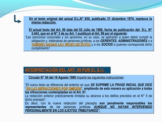 En el texto original del actual D.L.N° 830, publicado 31 diciembre 1974, mantuvo la
misma redacción.
El actual texto del Art. 99 data del 02 Julio de 1980, fecha de publicación del D.L. N°
3.443, que en el N° 3 de su Art. 1 sustituyó el Art. 99 por el siguiente:
“Las sanciones corporales y los apremios, en su caso, se aplicarán a quien debió cumplir la
obligación y, tratándose de personas jurídicas, a los GERENTES, ADMINISTRADORES o a
QUIENES HAGAN LAS VECES DE ÉSTOSQUIENES HAGAN LAS VECES DE ÉSTOS y a los SOCIOS a quienes corresponda dicho
cumplimiento”.
En el texto original del actual D.L.N° 830, publicado 31 diciembre 1974, mantuvo la
misma redacción.
El actual texto del Art. 99 data del 02 Julio de 1980, fecha de publicación del D.L. N°
3.443, que en el N° 3 de su Art. 1 sustituyó el Art. 99 por el siguiente:
“Las sanciones corporales y los apremios, en su caso, se aplicarán a quien debió cumplir la
obligación y, tratándose de personas jurídicas, a los GERENTES, ADMINISTRADORES o a
QUIENES HAGAN LAS VECES DE ÉSTOSQUIENES HAGAN LAS VECES DE ÉSTOS y a los SOCIOS a quienes corresponda dicho
cumplimiento”.
INTERPRETACIÓN DEL ART. 99 POR EL S.I.I.INTERPRETACIÓN DEL ART. 99 POR EL S.I.I.INTERPRETACIÓN DEL ART. 99 POR EL S.I.I.INTERPRETACIÓN DEL ART. 99 POR EL S.I.I.
Circular N° 54 del 18 Agosto 1980 imparte las siguientes instrucciones:
“El nuevo texto se diferencia del anterior en que SE SUPRIME LA FRASE INICIAL QUE DICE
“EN LAS INFRACCIONES POR OMISIÓNEN LAS INFRACCIONES POR OMISIÓN”, ampliando de esta manera su aplicación a todas
las infracciones contempladas en el Art. 97.
La redacción anterior prácticamente limitaba su alcance a los delitos previstos en el N° 5 de
dicho precepto”.
Es decir, con la nueva redacción del precepto son penalmente responsables los
representantes de las personas jurídicas AUNQUE NO HAYAN INTERVENIDO
PERSONALMENTE EN LOS ILÍCITOS TRIBUTARIOS”.
Circular N° 54 del 18 Agosto 1980 imparte las siguientes instrucciones:
“El nuevo texto se diferencia del anterior en que SE SUPRIME LA FRASE INICIAL QUE DICE
“EN LAS INFRACCIONES POR OMISIÓNEN LAS INFRACCIONES POR OMISIÓN”, ampliando de esta manera su aplicación a todas
las infracciones contempladas en el Art. 97.
La redacción anterior prácticamente limitaba su alcance a los delitos previstos en el N° 5 de
dicho precepto”.
Es decir, con la nueva redacción del precepto son penalmente responsables los
representantes de las personas jurídicas AUNQUE NO HAYAN INTERVENIDO
PERSONALMENTE EN LOS ILÍCITOS TRIBUTARIOS”.
 