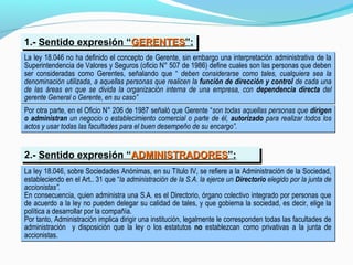 1.- Sentido expresión “GERENTESGERENTES”:1.- Sentido expresión “GERENTESGERENTES”:
La ley 18.046 no ha definido el concepto de Gerente, sin embargo una interpretación administrativa de la
Superintendencia de Valores y Seguros (oficio N° 507 de 1986) define cuales son las personas que deben
ser consideradas como Gerentes, señalando que “ deben considerarse como tales, cualquiera sea la
denominación utilizada, a aquellas personas que realicen la función de dirección y control de cada una
de las áreas en que se divida la organización interna de una empresa, con dependencia directa del
gerente General o Gerente, en su caso”
La ley 18.046 no ha definido el concepto de Gerente, sin embargo una interpretación administrativa de la
Superintendencia de Valores y Seguros (oficio N° 507 de 1986) define cuales son las personas que deben
ser consideradas como Gerentes, señalando que “ deben considerarse como tales, cualquiera sea la
denominación utilizada, a aquellas personas que realicen la función de dirección y control de cada una
de las áreas en que se divida la organización interna de una empresa, con dependencia directa del
gerente General o Gerente, en su caso”
Por otra parte, en el Oficio N° 206 de 1987 señaló que Gerente “son todas aquellas personas que dirigen
o administran un negocio o establecimiento comercial o parte de él, autorizado para realizar todos los
actos y usar todas las facultades para el buen desempeño de su encargo”.
Por otra parte, en el Oficio N° 206 de 1987 señaló que Gerente “son todas aquellas personas que dirigen
o administran un negocio o establecimiento comercial o parte de él, autorizado para realizar todos los
actos y usar todas las facultades para el buen desempeño de su encargo”.
La ley 18.046, sobre Sociedades Anónimas, en su Título IV, se refiere a la Administración de la Sociedad,
estableciendo en el Art.. 31 que “la administración de la S.A. la ejerce un Directorio elegido por la junta de
accionistas”.
En consecuencia, quien administra una S.A. es el Directorio, órgano colectivo integrado por personas que
de acuerdo a la ley no pueden delegar su calidad de tales, y que gobierna la sociedad, es decir, elige la
política a desarrollar por la compañía.
Por tanto, Administración implica dirigir una institución, legalmente le corresponden todas las facultades de
administración y disposición que la ley o los estatutos no establezcan como privativas a la junta de
accionistas.
La ley 18.046, sobre Sociedades Anónimas, en su Título IV, se refiere a la Administración de la Sociedad,
estableciendo en el Art.. 31 que “la administración de la S.A. la ejerce un Directorio elegido por la junta de
accionistas”.
En consecuencia, quien administra una S.A. es el Directorio, órgano colectivo integrado por personas que
de acuerdo a la ley no pueden delegar su calidad de tales, y que gobierna la sociedad, es decir, elige la
política a desarrollar por la compañía.
Por tanto, Administración implica dirigir una institución, legalmente le corresponden todas las facultades de
administración y disposición que la ley o los estatutos no establezcan como privativas a la junta de
accionistas.
2.- Sentido expresión “ADMINISTRADORESADMINISTRADORES”:2.- Sentido expresión “ADMINISTRADORESADMINISTRADORES”:
 