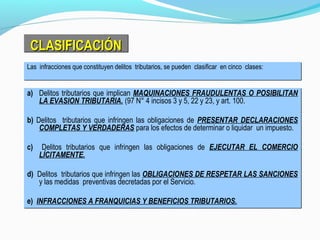 CLASIFICACIÓNCLASIFICACIÓNCLASIFICACIÓNCLASIFICACIÓN
a) Delitos tributarios que implican MAQUINACIONES FRAUDULENTAS O POSIBILITAN
LA EVASION TRIBUTARIA. (97 N° 4 incisos 3 y 5, 22 y 23, y art. 100.
b) Delitos tributarios que infringen las obligaciones de PRESENTAR DECLARACIONES
COMPLETAS Y VERDADERAS para los efectos de determinar o liquidar un impuesto.
c) Delitos tributarios que infringen las obligaciones de EJECUTAR EL COMERCIO
LÍCITAMENTE.
d) Delitos tributarios que infringen las OBLIGACIONES DE RESPETAR LAS SANCIONES
y las medidas preventivas decretadas por el Servicio.
e) INFRACCIONES A FRANQUICIAS Y BENEFICIOS TRIBUTARIOS.
a) Delitos tributarios que implican MAQUINACIONES FRAUDULENTAS O POSIBILITAN
LA EVASION TRIBUTARIA. (97 N° 4 incisos 3 y 5, 22 y 23, y art. 100.
b) Delitos tributarios que infringen las obligaciones de PRESENTAR DECLARACIONES
COMPLETAS Y VERDADERAS para los efectos de determinar o liquidar un impuesto.
c) Delitos tributarios que infringen las obligaciones de EJECUTAR EL COMERCIO
LÍCITAMENTE.
d) Delitos tributarios que infringen las OBLIGACIONES DE RESPETAR LAS SANCIONES
y las medidas preventivas decretadas por el Servicio.
e) INFRACCIONES A FRANQUICIAS Y BENEFICIOS TRIBUTARIOS.
Las infracciones que constituyen delitos tributarios, se pueden clasificar en cinco clases:Las infracciones que constituyen delitos tributarios, se pueden clasificar en cinco clases:
 