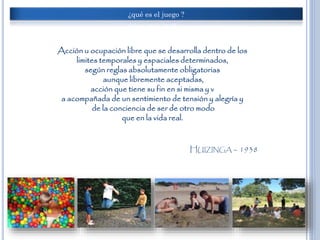¿qué es el juego ?
Acción u ocupación libre que se desarrolla dentro de los
limites temporales y espaciales determinados,
según reglas absolutamente obligatorias
aunque libremente aceptadas,
acción que tiene su fin en si misma y v
a acompañada de un sentimiento de tensión y alegría y
de la conciencia de ser de otro modo
que en la vida real.
HUIZINGA – 1938
 