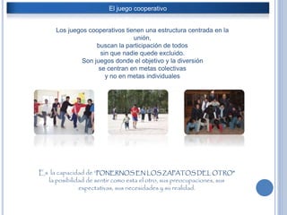 El juego cooperativo
Los juegos cooperativos tienen una estructura centrada en la
unión,
buscan la participación de todos
sin que nadie quede excluido.
Son juegos donde el objetivo y la diversión
se centran en metas colectivas
y no en metas individuales
Es la capacidad de “PONERNOS EN LOS ZAPATOS DEL OTRO”
la posibilidad de sentir como esta el otro, sus preocupaciones, sus
expectativas, sus necesidades y su realidad.
 