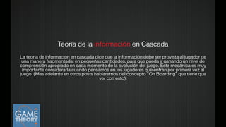 Teoría de la información en Cascada
!
La teoría de información en cascada dice que la información debe ser provista al jugador de
una manera fragmentada, en pequeñas cantidades, para que pueda ir ganando un nivel de
comprensión apropiado en cada momento de la evolución del juego. Esta mecánica es muy
importante considerarla cuando pensamos en los jugadores que entran por primera vez al
juego. (Mas adelante en otros posts hablaremos del concepto “On Boarding” que tiene que
ver con esto).
 