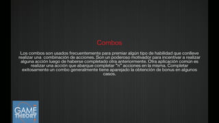 Combos
!
Los combos son usados frecuentemente para premiar algún tipo de habilidad que conlleve
realizar una combinación de acciones. Son un poderoso motivador para incentivar a realizar
alguna acción luego de haberse completado otra anteriormente. Otra aplicación común es
realizar una acción que abarque completar “n” acciones en la misma. Completar
exitosamente un combo generalmente tiene aparejado la obtención de bonus en algunos
casos.
!
 