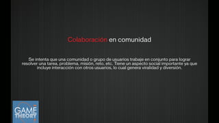 Colaboración en comunidad
!
!
Se intenta que una comunidad o grupo de usuarios trabaje en conjunto para lograr
resolver una tarea, problema, misión, reto, etc. Tiene un aspecto social importante ya que
incluye interacción con otros usuarios, lo cual genera viralidad y diversión.
!
 