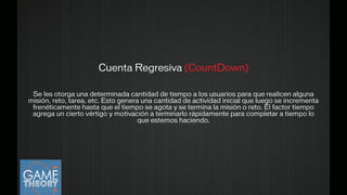 Cuenta Regresiva (CountDown)
!
Se les otorga una determinada cantidad de tiempo a los usuarios para que realicen alguna
misión, reto, tarea, etc. Esto genera una cantidad de actividad inicial que luego se incrementa
frenéticamente hasta que el tiempo se agota y se termina la misión o reto. El factor tiempo
agrega un cierto vértigo y motivación a terminarlo rápidamente para completar a tiempo lo
que estemos haciendo.
!
 