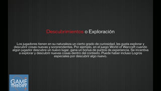 Descubrimientos o Exploración
!
Los jugadores tienen en su naturaleza un cierto grado de curiosidad, les gusta explorar y
descubrir cosas nuevas y sorprendentes. Por ejemplo, en el juego World of Warcraft cuando
algún jugador descubre un nuevo lugar, gana un bonus de puntos de experiencia. Se incentiva
a explorar y descubrir nuevas cosas dentro del contexto. Puede haber incluso Logros
especiales por descubrir algo nuevo.
!
 