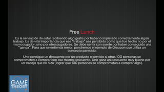 Free Lunch
!Es la sensación de estar recibiendo algo gratis por haber completado correctamente algún
trabajo. Es de vital importancia que ese “trabajo” sea percibido como que fue hecho no por el
mismo jugador, sino por otros jugadores. Se debe sentir con suerte por haber conseguido una
“ganga”. Para que se entienda mejor, pondremos el ejemplo de Groupon que utiliza un
concepto parecido:
 
Uno consigue un descuento por un producto o servicio si otras 100 personas se
comprometen a comprar con ese mismo descuento. Uno gana un descuento muy bueno por
un trabajo que no hizo (lograr que 100 personas se comprometan a comprar algo).
!
 