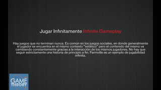 Jugar Inﬁnitamente Inﬁnite Gameplay
!
Hay juegos que no terminan nunca. Es común en los juegos sociales, en donde generalmente
el jugador se encuentra en el mismo contexto “estático” pero el contenido del mismo va
cambiando constantemente gracias a la interacción de los mismos jugadores. No hay que
seguir estrictamente una historia de principio a ﬁn. Farmville es un ejemplo de jugabilidad
inﬁnita.
!
 