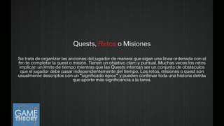 Quests, Retos o Misiones
!
Se trata de organizar las acciones del jugador de manera que sigan una línea ordenada con el
ﬁn de completar la quest o misión. Tienen un objetivo claro y puntual. Muchas veces los retos
implican un límite de tiempo mientras que las Quests intentan ser un conjunto de obstáculos
que el jugador debe pasar independientemente del tiempo. Los retos, misiones o quest son
usualmente descriptos con un “signiﬁcado épico” y pueden conllevar toda una historia detrás
que aporte más signiﬁcancia a la tarea.
!
 