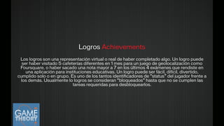 Logros Achievements
Los logros son una representación virtual o real de haber completado algo. Un logro puede
ser haber visitado 5 cafeterías diferentes en 1 mes para un juego de geolocalización como
Foursquare, o haber sacado una nota mayor a 7 en los últimos 4 exámenes que rendiste en
una aplicación para instituciones educativas. Un logro puede ser fácil, difícil, divertido,
cumplido solo o en grupo. Es uno de los tantos identiﬁcadores de “status” del jugador frente a
los demás. Usualmente lo logros se consideran “bloqueados” hasta que no se cumplen las
tareas requeridas para desbloquearlos.
 