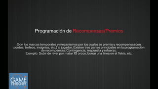 Programación de Recompensas/Premios
!
Son los marcos temporales y mecanismos por los cuales se premia y recompensa (con
puntos, trofeos, insignias, etc.) al jugador. Existen tres partes principales en la programación
de recompensas: Contingencia, respuesta y refuerzo. 
Ejemplo: Subir de nivel por matar 10 orcos, borrar una línea en el Tetris, etc.
!
 