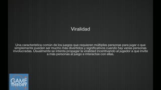 Viralidad
!
!
Una característica común de los juegos que requieren múltiples personas para jugar o que
simplemente pueden ser mucho más divertidos y signiﬁcativos cuando hay varias personas
involucradas. Usualmente se intenta propagar la viralidad incentivando al jugador a que invite
a más personas al juego e interactúe con ellas.
!
 
