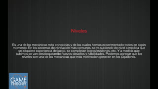 Niveles
!
Es una de las mecánicas más conocidas y de las cuales hemos experimentado todos en algún
momento. En los sistemas de nivelación más comunes, se va subiendo de nivel a medida que
se adquiere experiencia de juego, se completan logros/misiones, etc. Y a medida que
subimos se van desbloqueando nuevos desafíos y habilidades. Podemos agregar que los
niveles son una de las mecánicas que más motivación generan en los jugadores.
 