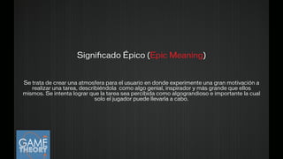 Se trata de crear una atmosfera para el usuario en donde experimente una gran motivación a
realizar una tarea, describiéndola como algo genial, inspirador y más grande que ellos
mismos. Se intenta lograr que la tarea sea percibida como algograndioso e importante la cual
solo el jugador puede llevarla a cabo.
Signiﬁcado Épico (Epic Meaning)
!
 