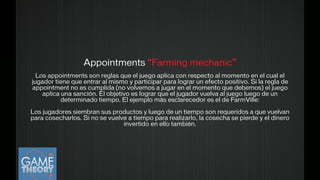 Appointments “Farming mechanic”
!Los appointments son reglas que el juego aplica con respecto al momento en el cual el
jugador tiene que entrar al mismo y participar para lograr un efecto positivo. Si la regla de
appointment no es cumplida (no volvemos a jugar en el momento que debemos) el juego
aplica una sanción. El objetivo es lograr que el jugador vuelva al juego luego de un
determinado tiempo. El ejemplo más esclarecedor es el de FarmVille:
!
Los jugadores siembran sus productos y luego de un tiempo son requeridos a que vuelvan
para cosecharlos. Si no se vuelve a tiempo para realizarlo, la cosecha se pierde y el dinero
invertido en ello también.
!
 