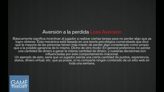 Aversión a la perdida Loss Aversion
!Básicamente signiﬁca incentivar al jugador a realizar ciertas tareas para no perder algo que ya
logro obtener. Esta mecánica está basada en una teoría psicológica comprobada que dice
que la mayoría de las personas tienen más miedo de perder algo considerado como propio
que a la posible ganancia de lo mismo. Dicho de otro modo: En general preferimos no perder
una cantidad de dinero a ganar la misma cantidad de dinero, y nuestras decisiones son
inﬂuenciadas por este comportamiento irracional.
Un ejemplo de esto, seria que un jugador pierda una cierta cantidad de puntos, experiencia,
status, dinero virtual, etc. que ya posee, si no comparte ningún contenido de un sitio web en
toda una semana.
!
 