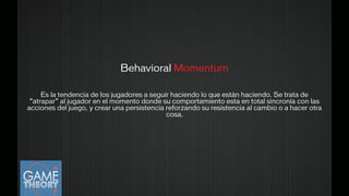 Behavioral Momentum
!
Es la tendencia de los jugadores a seguir haciendo lo que están haciendo. Se trata de
“atrapar” al jugador en el momento donde su comportamiento esta en total sincronía con las
acciones del juego, y crear una persistencia reforzando su resistencia al cambio o a hacer otra
cosa.
 