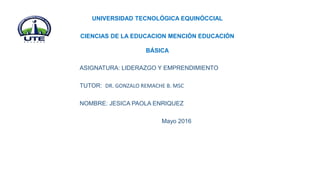 UNIVERSIDAD TECNOLÓGICA EQUINÓCCIAL
CIENCIAS DE LA EDUCACION MENCIÓN EDUCACIÓN
BÁSICA
ASIGNATURA: LIDERAZGO Y EMPRENDIMIENTO
TUTOR: DR. GONZALO REMACHE B. MSC
NOMBRE: JESICA PAOLA ENRIQUEZ
Mayo 2016
 