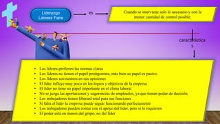 Liderazgo
Laissez Faire
es
característica
s
Cuando se interviene solo lo necesario y con la
menor cantidad de control posible.
• Los líderes prefieren las normas claras
• Los líderes no tienen el papel protagonista, más bien su papel es pasivo
• Los líderes son neutros en sus opiniones
• El líder influye muy poco en los logros y objetivos de la empresa
• El líder no tiene un papel importante en el clima laboral
• No se juzga las aportaciones y sugerencias de empleados, ya que tienen poder de decisión
• Los trabajadores tienen libertad total para sus funciones
• Si falta el líder la empresa puede seguir funcionando perfectamente
• Los trabajadores pueden contar con el apoyo del líder, pero si lo requieren
• El poder está en manos del grupo, no del líder
 