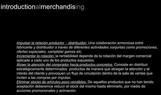 introductionalmerchandising
Impulsar la relación productor - distribuidor: Una colaboración armoniosa entre
fabricante y distribuidor a través de diferentes actividades conjuntas como promociones,
ofertas especiales, completar gamas etc.
Incrementar la rotación: la rentabilidad depende de la rotación del margen comercial
aplicado a cada uno de los productos expuestos.
Atraer la atención del comprador hacia productos concretos: Consiste en distribuir
estratégicamente determinados productos de manera que atraigan la atención y el
interés del cliente y provoquen un flujo de circulación dentro de la sala de ventas que
inciten a las compras por impulso.
Eliminar stocks de artículos poco vendibles: De aquellos productos que no han tenido
aceptación deberemos reducir el stock del mismo hasta eliminarlo, por medio de
acciones promocionales y animación.
 