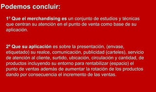 Podemos concluir:Podemos concluir:
11ºº Que el merchandising esQue el merchandising es un conjunto de estudios y técnicasun conjunto de estudios y técnicas
que centran su atención en el punto de venta como base de suque centran su atención en el punto de venta como base de su
aplicación.aplicación.
2º2º Que su aplicaciónQue su aplicación es sobre la presentación, (envase,es sobre la presentación, (envase,
etiquetado) su realce, comunicación, publicidad (carteles), servicioetiquetado) su realce, comunicación, publicidad (carteles), servicio
de atención al cliente, surtido, ubicación, circulación y cantidad, dede atención al cliente, surtido, ubicación, circulación y cantidad, de
productos incluyendo su entorno para rentabilizar (espacio) elproductos incluyendo su entorno para rentabilizar (espacio) el
punto de ventas además de aumentar la rotación de los productospunto de ventas además de aumentar la rotación de los productos
dando por consecuencia el incremento de las ventas.dando por consecuencia el incremento de las ventas.
 