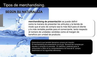 Tipos de merchandising.
SEGÚN SU NATURALEZASEGÚN SU NATURALEZA
merchandising de presentación se puede definir
como la manera de presentar los artículos y la tienda de
modo que el acto de compra sea lo más fácil para el cliente
y lo más rentable posible para el comerciante, tanto respecto
al número de unidades vendidas como al margen de
beneficio por unidad de producto.
1
Estomotiva lo que también llamamos compra por impulso.
El merchandising de presentación es el que favorece las compras por
impulso o compras no previstas. En definitiva, pretende guiar al
consumidor e influir en su comportamiento a la hora de la compra
basándose en los siguientes elementos
 