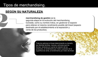 SEGÚN SU NATURALEZASEGÚN SU NATURALEZA
merchandising de gestión es la
segunda etapa en la evolución del merchandising.
Consiste, como su nombre indica, en gestionar el espacio
para obtener el máximo rendimiento posible del lineal (espacio
destinado por el establecimiento a la exposición y
venta de los productos).
2
Trata de optimizar el lineal determinando su tamaño,
las distintas familias, marcas y artículos que los
forman, teniendo en cuenta la rotación de los
productos, el rendimiento por metro cuadrado de la
superficie de venta, el rendimiento por metro de lineal.
Tipos de merchandising.
 