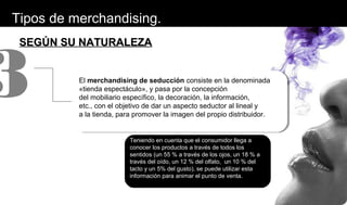 SEGÚN SU NATURALEZASEGÚN SU NATURALEZA
El merchandising de seducción consiste en la denominada
«tienda espectáculo», y pasa por la concepción
del mobiliario específico, la decoración, la información,
etc., con el objetivo de dar un aspecto seductor al lineal y
a la tienda, para promover la imagen del propio distribuidor.
3
Teniendo en cuenta que el consumidor llega a
conocer los productos a través de todos los
sentidos (un 55 % a través de los ojos, un 18 % a
través del oído, un 12 % del olfato, un 10 % del
tacto y un 5% del gusto), se puede utilizar esta
información para animar el punto de venta.
Tipos de merchandising.
 