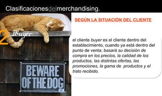 Clasificacionesdelmerchandising.
SEGÚN LA SITUACIÓN DEL CLIENTE
el cliente buyer es el cliente dentro del
establecimiento, cuando ya está dentro del
punto de venta; basará su decisión de
compra en los precios, la calidad de los
productos, las distintas ofertas, las
promociones, la gama de productos y el
trato recibido.
2Buyer
 