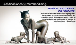 Clasificacionesdelmerchandising.
Podemos clasificar el merchandising según las
necesidades exigidas por el ciclo de vida del
producto. Según Salén existen cuatro tipos de
merchandising: de nacimiento, de ataque, de
mantenimiento y de defensa.
SEGÚN EL CICLO DE VIDA
DEL PRODUCTO
 