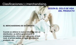 Clasificacionesdelmerchandising.
SEGÚN EL CICLO DE VIDA
DEL PRODUCTO
EL MERCHANDISING DE NACIMIENTO
Cuando se obtiene la nueva referencia con un
distribuidor, se define generalmente el
emplazamiento, dónde va a colocarse, en qué
ineal, el primer pedido, el lineal acordado al
producto, etc.
 
