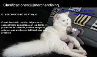 Clasificacionesdelmerchandising.
SEGÚN EL CICLO DE VIDA
DEL PRODUCTOEL MERCHANDISING DE ATAQUE
Con el desarrollo positivo del producto,
especialmente comparado con los demás
productos de la familia, se debe «negociar y
obtener» una ampliación del lineal para este
producto
 