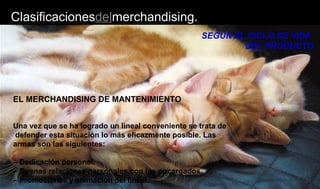 Clasificacionesdelmerchandising.
SEGÚN EL CICLO DE VIDA
DEL PRODUCTO
EL MERCHANDISING DE MANTENIMIENTO
Una vez que se ha logrado un lineal conveniente se trata de
defender esta situación lo más eficazmente posible. Las
armas son las siguientes:
– Dedicación personal.
– Buenas relaciones personales con los encargados.
– Promociones y animación del lineal.
 