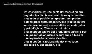 (Academia Francesa de Ciencias Comerciales).
Merchandising es: una parte del marketing que
engloba las técnicas comerciales que permiten
presentar al posible comprador (comprador
potencial) el producto o servicio (que se quiere
vender) en las mejores condiciones materiales
y psicológicas. Tiende a sustituir la
presentación pasiva del producto o servicio por
una presentación activa recurriendo a todo lo
que le puede hacer más atractivo:
presentación, fraccionamiento, envasado,
exposición, decoración, etc.
 